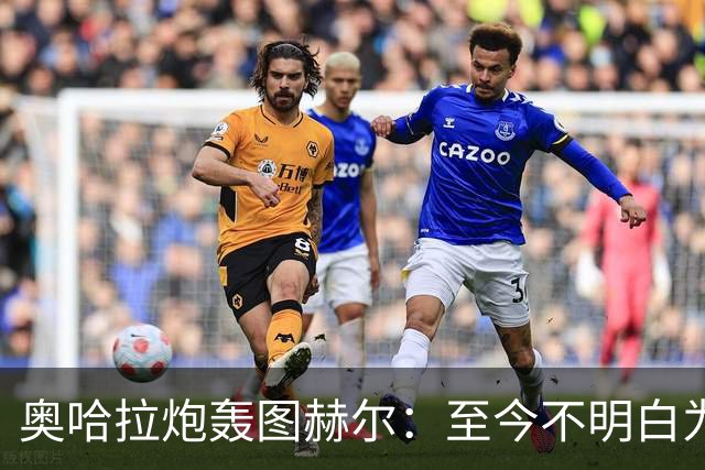 奥哈拉炮轰图赫尔：至今不明白为什么不带阿诺德，史上最差选人