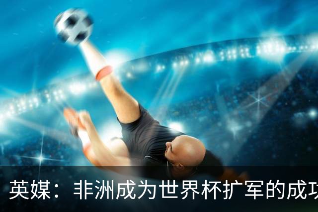 英媒：非洲成为世界杯扩军的成功典范 而亚洲足球需要反思